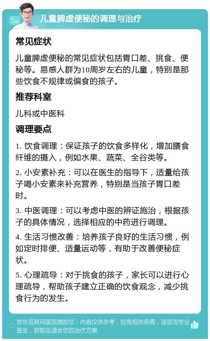 儿童脾虚便秘的调理与治疗 常见症状 儿童脾虚便秘的常见症状包括胃口差、挑食、便秘等。易感人群为10周岁左右的儿童，特别是那些饮食不规律或偏食的孩子。 推荐科室 儿科或中医科 调理要点 1. 饮食调理：保证孩子的饮食多样化，增加膳食纤维的摄入，例如水果、蔬菜、全谷类等。 2. 小安素补充：可以在医生的指导下，适量给孩子喝小安素来补充营养，特别是当孩子胃口差时。 3. 中医调理：可以考虑中医的辨证施治，根据孩子的具体情况，选择相应的中药进行调理。 4. 生活习惯改善：培养孩子良好的生活习惯，例如定时排便、适量运动等，有助于改善便秘症状。 5. 心理疏导：对于挑食的孩子，家长可以进行心理疏导，帮助孩子建立正确的饮食观念，减少挑食行为的发生。