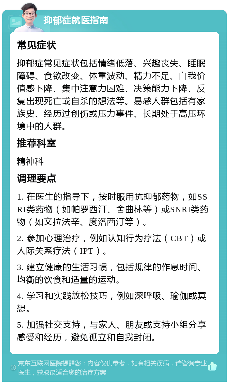 抑郁症就医指南 常见症状 抑郁症常见症状包括情绪低落、兴趣丧失、睡眠障碍、食欲改变、体重波动、精力不足、自我价值感下降、集中注意力困难、决策能力下降、反复出现死亡或自杀的想法等。易感人群包括有家族史、经历过创伤或压力事件、长期处于高压环境中的人群。 推荐科室 精神科 调理要点 1. 在医生的指导下，按时服用抗抑郁药物，如SSRI类药物（如帕罗西汀、舍曲林等）或SNRI类药物（如文拉法辛、度洛西汀等）。 2. 参加心理治疗，例如认知行为疗法（CBT）或人际关系疗法（IPT）。 3. 建立健康的生活习惯，包括规律的作息时间、均衡的饮食和适量的运动。 4. 学习和实践放松技巧，例如深呼吸、瑜伽或冥想。 5. 加强社交支持，与家人、朋友或支持小组分享感受和经历，避免孤立和自我封闭。