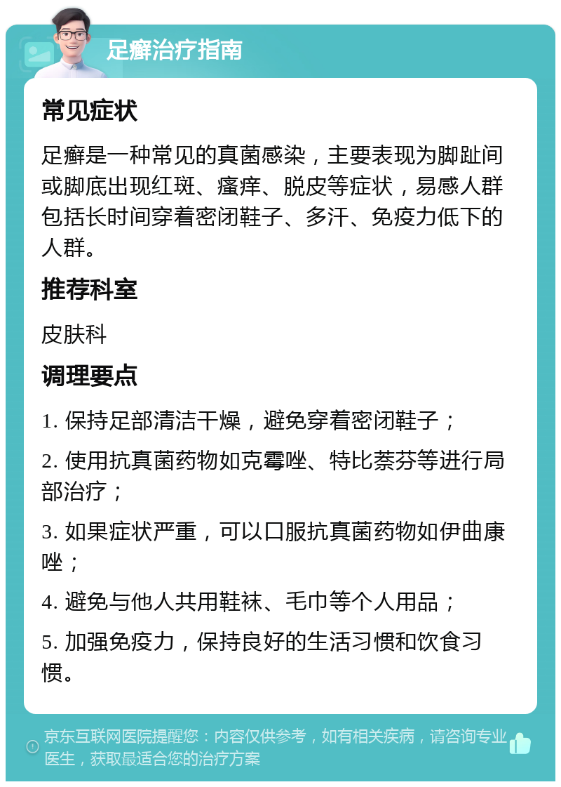 足癣治疗指南 常见症状 足癣是一种常见的真菌感染，主要表现为脚趾间或脚底出现红斑、瘙痒、脱皮等症状，易感人群包括长时间穿着密闭鞋子、多汗、免疫力低下的人群。 推荐科室 皮肤科 调理要点 1. 保持足部清洁干燥，避免穿着密闭鞋子； 2. 使用抗真菌药物如克霉唑、特比萘芬等进行局部治疗； 3. 如果症状严重，可以口服抗真菌药物如伊曲康唑； 4. 避免与他人共用鞋袜、毛巾等个人用品； 5. 加强免疫力，保持良好的生活习惯和饮食习惯。