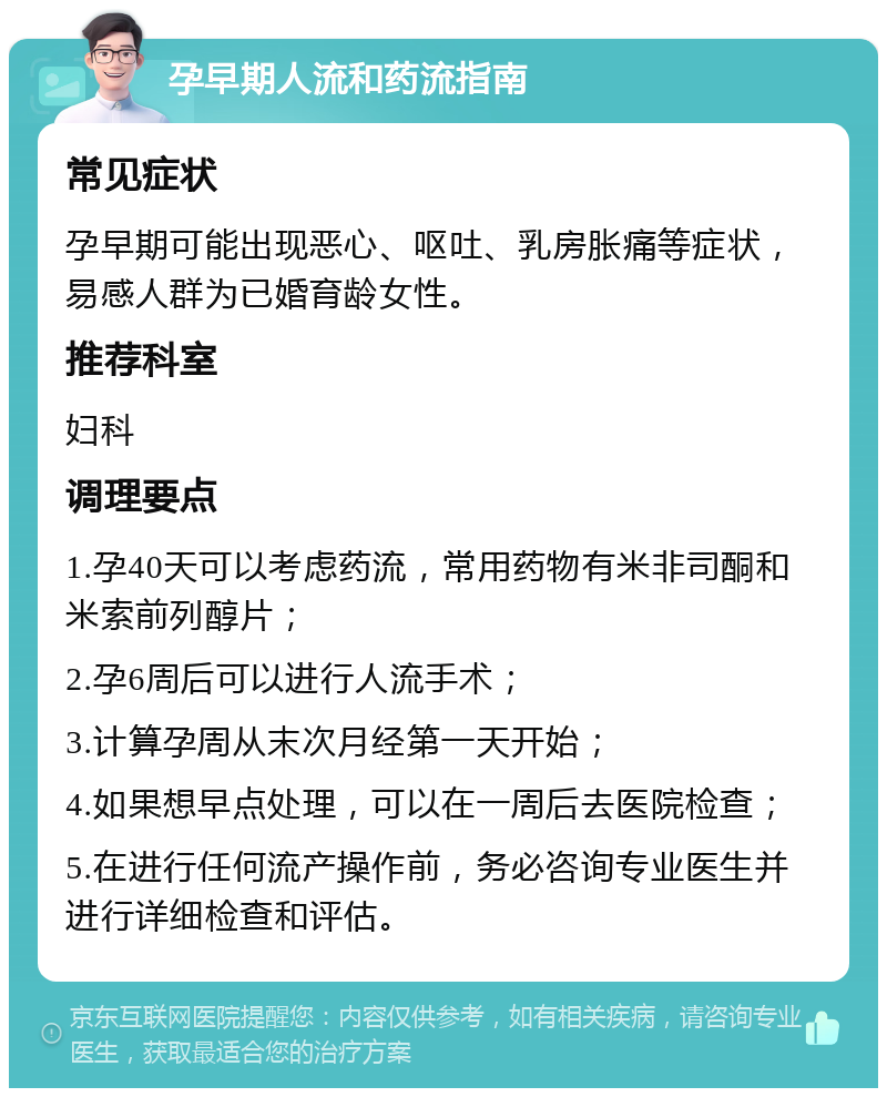 孕早期人流和药流指南 常见症状 孕早期可能出现恶心、呕吐、乳房胀痛等症状，易感人群为已婚育龄女性。 推荐科室 妇科 调理要点 1.孕40天可以考虑药流，常用药物有米非司酮和米索前列醇片； 2.孕6周后可以进行人流手术； 3.计算孕周从末次月经第一天开始； 4.如果想早点处理，可以在一周后去医院检查； 5.在进行任何流产操作前，务必咨询专业医生并进行详细检查和评估。