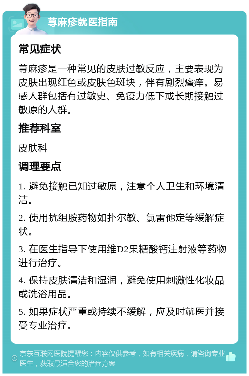 荨麻疹就医指南 常见症状 荨麻疹是一种常见的皮肤过敏反应，主要表现为皮肤出现红色或皮肤色斑块，伴有剧烈瘙痒。易感人群包括有过敏史、免疫力低下或长期接触过敏原的人群。 推荐科室 皮肤科 调理要点 1. 避免接触已知过敏原，注意个人卫生和环境清洁。 2. 使用抗组胺药物如扑尔敏、氯雷他定等缓解症状。 3. 在医生指导下使用维D2果糖酸钙注射液等药物进行治疗。 4. 保持皮肤清洁和湿润，避免使用刺激性化妆品或洗浴用品。 5. 如果症状严重或持续不缓解，应及时就医并接受专业治疗。