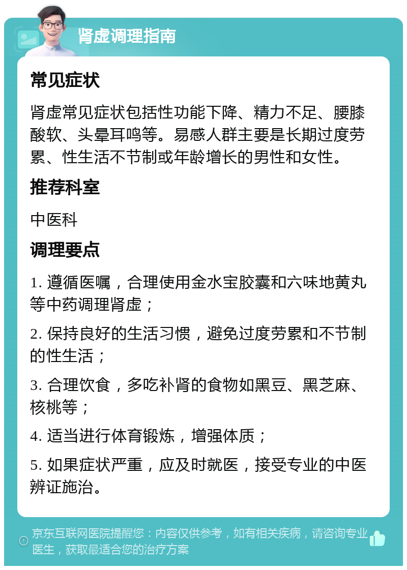 肾虚调理指南 常见症状 肾虚常见症状包括性功能下降、精力不足、腰膝酸软、头晕耳鸣等。易感人群主要是长期过度劳累、性生活不节制或年龄增长的男性和女性。 推荐科室 中医科 调理要点 1. 遵循医嘱，合理使用金水宝胶囊和六味地黄丸等中药调理肾虚； 2. 保持良好的生活习惯，避免过度劳累和不节制的性生活； 3. 合理饮食，多吃补肾的食物如黑豆、黑芝麻、核桃等； 4. 适当进行体育锻炼，增强体质； 5. 如果症状严重，应及时就医，接受专业的中医辨证施治。