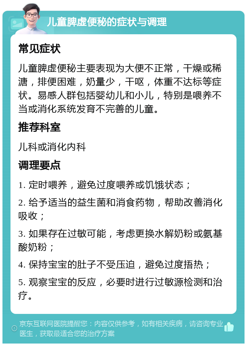 儿童脾虚便秘的症状与调理 常见症状 儿童脾虚便秘主要表现为大便不正常，干燥或稀溏，排便困难，奶量少，干呕，体重不达标等症状。易感人群包括婴幼儿和小儿，特别是喂养不当或消化系统发育不完善的儿童。 推荐科室 儿科或消化内科 调理要点 1. 定时喂养，避免过度喂养或饥饿状态； 2. 给予适当的益生菌和消食药物，帮助改善消化吸收； 3. 如果存在过敏可能，考虑更换水解奶粉或氨基酸奶粉； 4. 保持宝宝的肚子不受压迫，避免过度捂热； 5. 观察宝宝的反应，必要时进行过敏源检测和治疗。