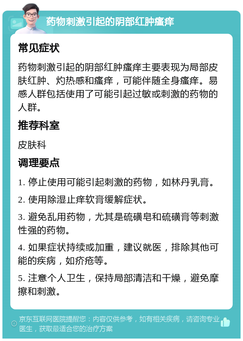 药物刺激引起的阴部红肿瘙痒 常见症状 药物刺激引起的阴部红肿瘙痒主要表现为局部皮肤红肿、灼热感和瘙痒，可能伴随全身瘙痒。易感人群包括使用了可能引起过敏或刺激的药物的人群。 推荐科室 皮肤科 调理要点 1. 停止使用可能引起刺激的药物，如林丹乳膏。 2. 使用除湿止痒软膏缓解症状。 3. 避免乱用药物，尤其是硫磺皂和硫磺膏等刺激性强的药物。 4. 如果症状持续或加重，建议就医，排除其他可能的疾病，如疥疮等。 5. 注意个人卫生，保持局部清洁和干燥，避免摩擦和刺激。