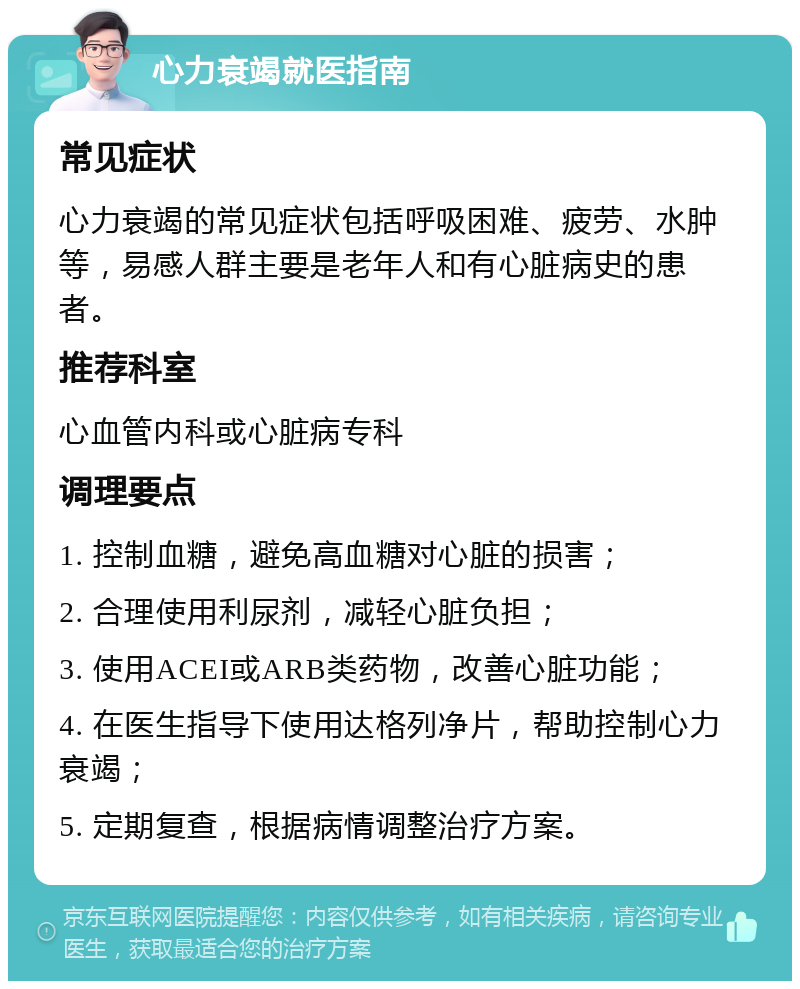 心力衰竭就医指南 常见症状 心力衰竭的常见症状包括呼吸困难、疲劳、水肿等，易感人群主要是老年人和有心脏病史的患者。 推荐科室 心血管内科或心脏病专科 调理要点 1. 控制血糖，避免高血糖对心脏的损害； 2. 合理使用利尿剂，减轻心脏负担； 3. 使用ACEI或ARB类药物，改善心脏功能； 4. 在医生指导下使用达格列净片，帮助控制心力衰竭； 5. 定期复查，根据病情调整治疗方案。