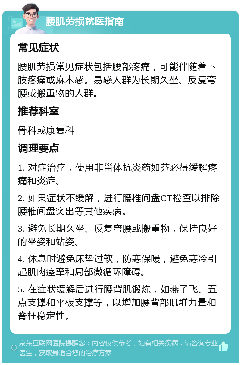 腰肌劳损就医指南 常见症状 腰肌劳损常见症状包括腰部疼痛，可能伴随着下肢疼痛或麻木感。易感人群为长期久坐、反复弯腰或搬重物的人群。 推荐科室 骨科或康复科 调理要点 1. 对症治疗，使用非甾体抗炎药如芬必得缓解疼痛和炎症。 2. 如果症状不缓解，进行腰椎间盘CT检查以排除腰椎间盘突出等其他疾病。 3. 避免长期久坐、反复弯腰或搬重物，保持良好的坐姿和站姿。 4. 休息时避免床垫过软，防寒保暖，避免寒冷引起肌肉痉挛和局部微循环障碍。 5. 在症状缓解后进行腰背肌锻炼，如燕子飞、五点支撑和平板支撑等，以增加腰背部肌群力量和脊柱稳定性。