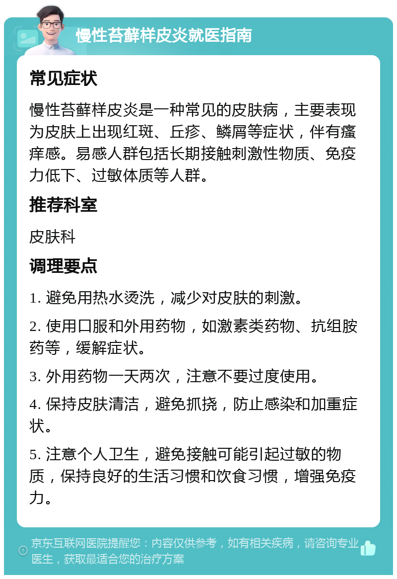 慢性苔藓样皮炎就医指南 常见症状 慢性苔藓样皮炎是一种常见的皮肤病，主要表现为皮肤上出现红斑、丘疹、鳞屑等症状，伴有瘙痒感。易感人群包括长期接触刺激性物质、免疫力低下、过敏体质等人群。 推荐科室 皮肤科 调理要点 1. 避免用热水烫洗，减少对皮肤的刺激。 2. 使用口服和外用药物，如激素类药物、抗组胺药等，缓解症状。 3. 外用药物一天两次，注意不要过度使用。 4. 保持皮肤清洁，避免抓挠，防止感染和加重症状。 5. 注意个人卫生，避免接触可能引起过敏的物质，保持良好的生活习惯和饮食习惯，增强免疫力。