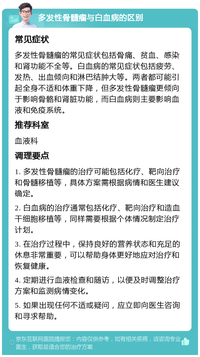 多发性骨髓瘤与白血病的区别 常见症状 多发性骨髓瘤的常见症状包括骨痛、贫血、感染和肾功能不全等。白血病的常见症状包括疲劳、发热、出血倾向和淋巴结肿大等。两者都可能引起全身不适和体重下降，但多发性骨髓瘤更倾向于影响骨骼和肾脏功能，而白血病则主要影响血液和免疫系统。 推荐科室 血液科 调理要点 1. 多发性骨髓瘤的治疗可能包括化疗、靶向治疗和骨髓移植等，具体方案需根据病情和医生建议确定。 2. 白血病的治疗通常包括化疗、靶向治疗和造血干细胞移植等，同样需要根据个体情况制定治疗计划。 3. 在治疗过程中，保持良好的营养状态和充足的休息非常重要，可以帮助身体更好地应对治疗和恢复健康。 4. 定期进行血液检查和随访，以便及时调整治疗方案和监测病情变化。 5. 如果出现任何不适或疑问，应立即向医生咨询和寻求帮助。