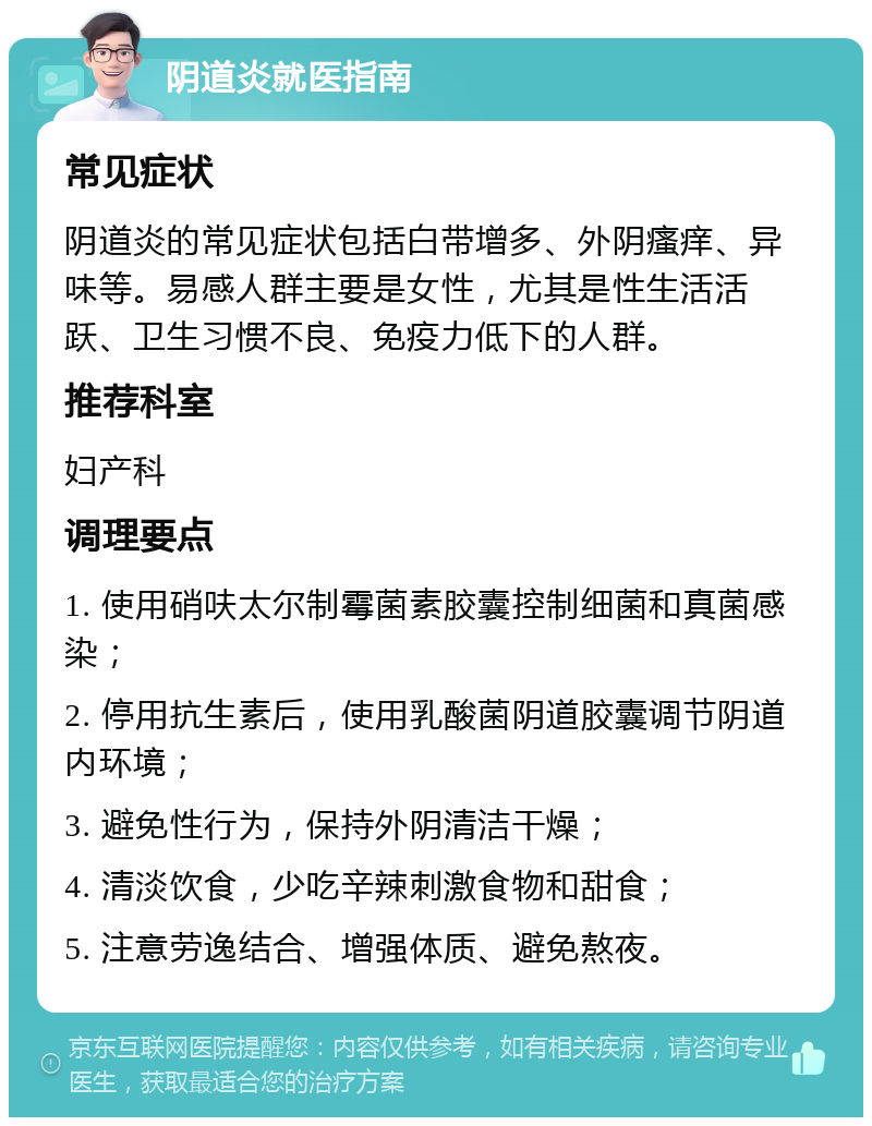 阴道炎就医指南 常见症状 阴道炎的常见症状包括白带增多、外阴瘙痒、异味等。易感人群主要是女性，尤其是性生活活跃、卫生习惯不良、免疫力低下的人群。 推荐科室 妇产科 调理要点 1. 使用硝呋太尔制霉菌素胶囊控制细菌和真菌感染； 2. 停用抗生素后，使用乳酸菌阴道胶囊调节阴道内环境； 3. 避免性行为，保持外阴清洁干燥； 4. 清淡饮食，少吃辛辣刺激食物和甜食； 5. 注意劳逸结合、增强体质、避免熬夜。