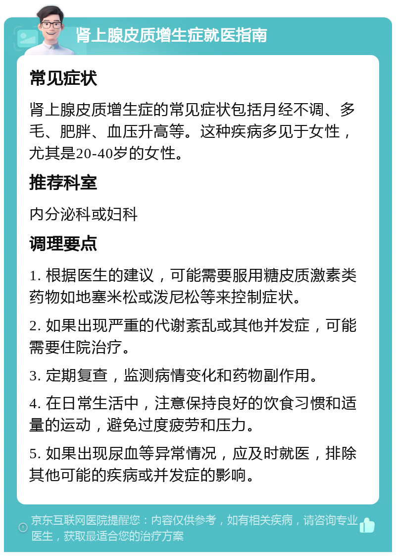 肾上腺皮质增生症就医指南 常见症状 肾上腺皮质增生症的常见症状包括月经不调、多毛、肥胖、血压升高等。这种疾病多见于女性，尤其是20-40岁的女性。 推荐科室 内分泌科或妇科 调理要点 1. 根据医生的建议，可能需要服用糖皮质激素类药物如地塞米松或泼尼松等来控制症状。 2. 如果出现严重的代谢紊乱或其他并发症，可能需要住院治疗。 3. 定期复查，监测病情变化和药物副作用。 4. 在日常生活中，注意保持良好的饮食习惯和适量的运动，避免过度疲劳和压力。 5. 如果出现尿血等异常情况，应及时就医，排除其他可能的疾病或并发症的影响。