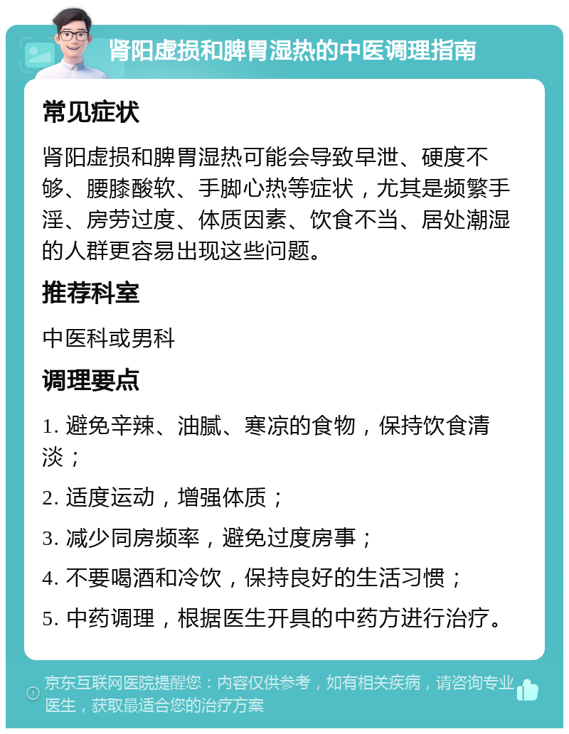 肾阳虚损和脾胃湿热的中医调理指南 常见症状 肾阳虚损和脾胃湿热可能会导致早泄、硬度不够、腰膝酸软、手脚心热等症状，尤其是频繁手淫、房劳过度、体质因素、饮食不当、居处潮湿的人群更容易出现这些问题。 推荐科室 中医科或男科 调理要点 1. 避免辛辣、油腻、寒凉的食物，保持饮食清淡； 2. 适度运动，增强体质； 3. 减少同房频率，避免过度房事； 4. 不要喝酒和冷饮，保持良好的生活习惯； 5. 中药调理，根据医生开具的中药方进行治疗。