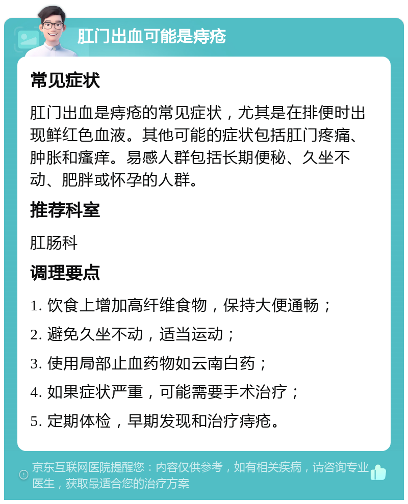 肛门出血可能是痔疮 常见症状 肛门出血是痔疮的常见症状，尤其是在排便时出现鲜红色血液。其他可能的症状包括肛门疼痛、肿胀和瘙痒。易感人群包括长期便秘、久坐不动、肥胖或怀孕的人群。 推荐科室 肛肠科 调理要点 1. 饮食上增加高纤维食物，保持大便通畅； 2. 避免久坐不动，适当运动； 3. 使用局部止血药物如云南白药； 4. 如果症状严重，可能需要手术治疗； 5. 定期体检，早期发现和治疗痔疮。