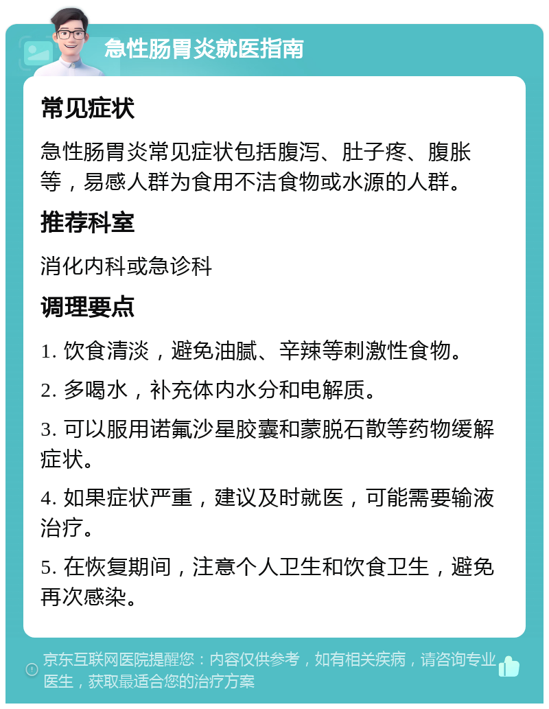 急性肠胃炎就医指南 常见症状 急性肠胃炎常见症状包括腹泻、肚子疼、腹胀等，易感人群为食用不洁食物或水源的人群。 推荐科室 消化内科或急诊科 调理要点 1. 饮食清淡，避免油腻、辛辣等刺激性食物。 2. 多喝水，补充体内水分和电解质。 3. 可以服用诺氟沙星胶囊和蒙脱石散等药物缓解症状。 4. 如果症状严重，建议及时就医，可能需要输液治疗。 5. 在恢复期间，注意个人卫生和饮食卫生，避免再次感染。