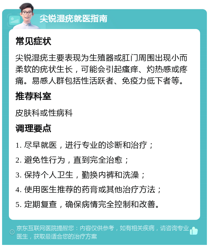 尖锐湿疣就医指南 常见症状 尖锐湿疣主要表现为生殖器或肛门周围出现小而柔软的疣状生长，可能会引起瘙痒、灼热感或疼痛。易感人群包括性活跃者、免疫力低下者等。 推荐科室 皮肤科或性病科 调理要点 1. 尽早就医，进行专业的诊断和治疗； 2. 避免性行为，直到完全治愈； 3. 保持个人卫生，勤换内裤和洗澡； 4. 使用医生推荐的药膏或其他治疗方法； 5. 定期复查，确保病情完全控制和改善。