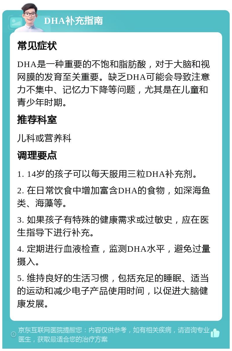 DHA补充指南 常见症状 DHA是一种重要的不饱和脂肪酸，对于大脑和视网膜的发育至关重要。缺乏DHA可能会导致注意力不集中、记忆力下降等问题，尤其是在儿童和青少年时期。 推荐科室 儿科或营养科 调理要点 1. 14岁的孩子可以每天服用三粒DHA补充剂。 2. 在日常饮食中增加富含DHA的食物，如深海鱼类、海藻等。 3. 如果孩子有特殊的健康需求或过敏史，应在医生指导下进行补充。 4. 定期进行血液检查，监测DHA水平，避免过量摄入。 5. 维持良好的生活习惯，包括充足的睡眠、适当的运动和减少电子产品使用时间，以促进大脑健康发展。