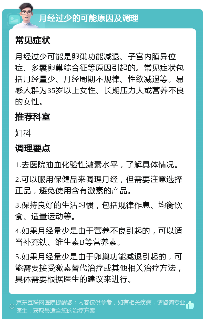 月经过少的可能原因及调理 常见症状 月经过少可能是卵巢功能减退、子宫内膜异位症、多囊卵巢综合征等原因引起的。常见症状包括月经量少、月经周期不规律、性欲减退等。易感人群为35岁以上女性、长期压力大或营养不良的女性。 推荐科室 妇科 调理要点 1.去医院抽血化验性激素水平，了解具体情况。 2.可以服用保健品来调理月经，但需要注意选择正品，避免使用含有激素的产品。 3.保持良好的生活习惯，包括规律作息、均衡饮食、适量运动等。 4.如果月经量少是由于营养不良引起的，可以适当补充铁、维生素B等营养素。 5.如果月经量少是由于卵巢功能减退引起的，可能需要接受激素替代治疗或其他相关治疗方法，具体需要根据医生的建议来进行。