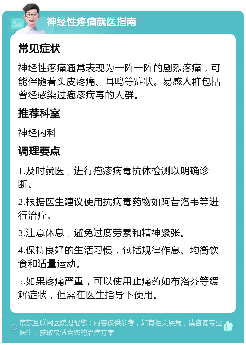 神经性疼痛就医指南 常见症状 神经性疼痛通常表现为一阵一阵的剧烈疼痛，可能伴随着头皮疼痛、耳鸣等症状。易感人群包括曾经感染过疱疹病毒的人群。 推荐科室 神经内科 调理要点 1.及时就医，进行疱疹病毒抗体检测以明确诊断。 2.根据医生建议使用抗病毒药物如阿昔洛韦等进行治疗。 3.注意休息，避免过度劳累和精神紧张。 4.保持良好的生活习惯，包括规律作息、均衡饮食和适量运动。 5.如果疼痛严重，可以使用止痛药如布洛芬等缓解症状，但需在医生指导下使用。