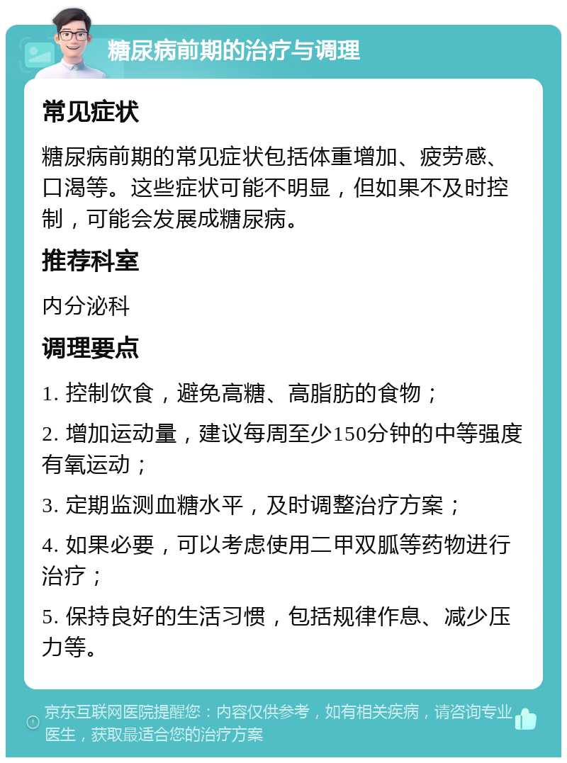 糖尿病前期的治疗与调理 常见症状 糖尿病前期的常见症状包括体重增加、疲劳感、口渴等。这些症状可能不明显，但如果不及时控制，可能会发展成糖尿病。 推荐科室 内分泌科 调理要点 1. 控制饮食，避免高糖、高脂肪的食物； 2. 增加运动量，建议每周至少150分钟的中等强度有氧运动； 3. 定期监测血糖水平，及时调整治疗方案； 4. 如果必要，可以考虑使用二甲双胍等药物进行治疗； 5. 保持良好的生活习惯，包括规律作息、减少压力等。