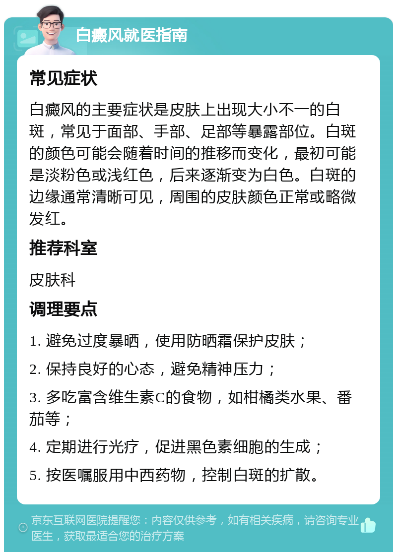 白癜风就医指南 常见症状 白癜风的主要症状是皮肤上出现大小不一的白斑，常见于面部、手部、足部等暴露部位。白斑的颜色可能会随着时间的推移而变化，最初可能是淡粉色或浅红色，后来逐渐变为白色。白斑的边缘通常清晰可见，周围的皮肤颜色正常或略微发红。 推荐科室 皮肤科 调理要点 1. 避免过度暴晒，使用防晒霜保护皮肤； 2. 保持良好的心态，避免精神压力； 3. 多吃富含维生素C的食物，如柑橘类水果、番茄等； 4. 定期进行光疗，促进黑色素细胞的生成； 5. 按医嘱服用中西药物，控制白斑的扩散。