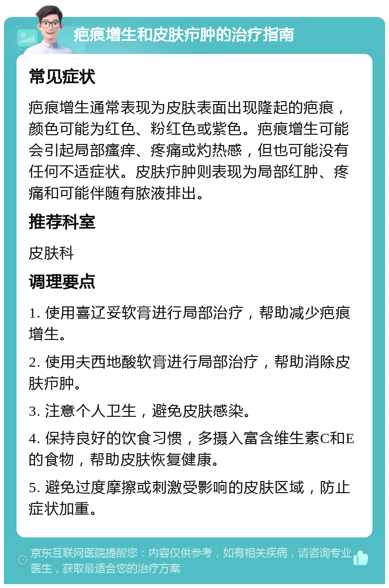 疤痕增生和皮肤疖肿的治疗指南 常见症状 疤痕增生通常表现为皮肤表面出现隆起的疤痕，颜色可能为红色、粉红色或紫色。疤痕增生可能会引起局部瘙痒、疼痛或灼热感，但也可能没有任何不适症状。皮肤疖肿则表现为局部红肿、疼痛和可能伴随有脓液排出。 推荐科室 皮肤科 调理要点 1. 使用喜辽妥软膏进行局部治疗，帮助减少疤痕增生。 2. 使用夫西地酸软膏进行局部治疗，帮助消除皮肤疖肿。 3. 注意个人卫生，避免皮肤感染。 4. 保持良好的饮食习惯，多摄入富含维生素C和E的食物，帮助皮肤恢复健康。 5. 避免过度摩擦或刺激受影响的皮肤区域，防止症状加重。