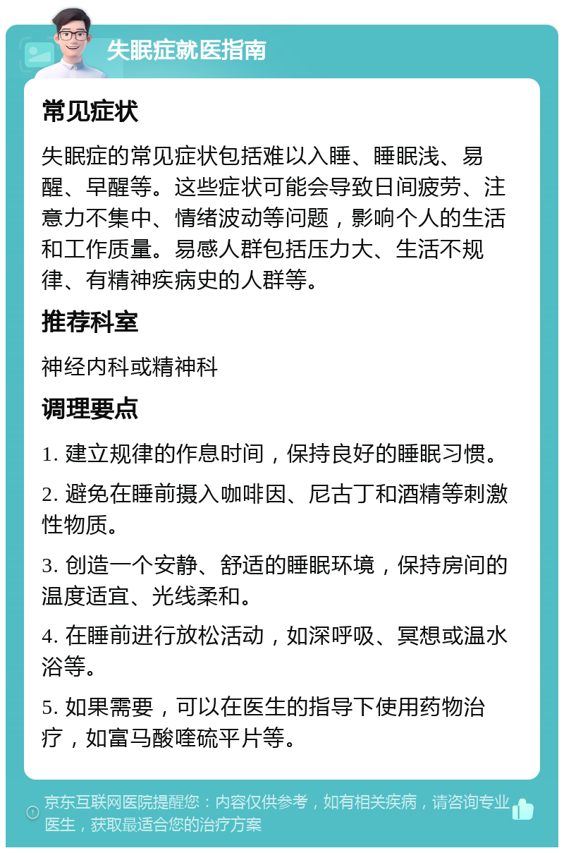 失眠症就医指南 常见症状 失眠症的常见症状包括难以入睡、睡眠浅、易醒、早醒等。这些症状可能会导致日间疲劳、注意力不集中、情绪波动等问题，影响个人的生活和工作质量。易感人群包括压力大、生活不规律、有精神疾病史的人群等。 推荐科室 神经内科或精神科 调理要点 1. 建立规律的作息时间，保持良好的睡眠习惯。 2. 避免在睡前摄入咖啡因、尼古丁和酒精等刺激性物质。 3. 创造一个安静、舒适的睡眠环境，保持房间的温度适宜、光线柔和。 4. 在睡前进行放松活动，如深呼吸、冥想或温水浴等。 5. 如果需要，可以在医生的指导下使用药物治疗，如富马酸喹硫平片等。