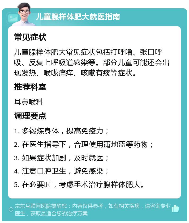 儿童腺样体肥大就医指南 常见症状 儿童腺样体肥大常见症状包括打呼噜、张口呼吸、反复上呼吸道感染等。部分儿童可能还会出现发热、喉咙痛痒、咳嗽有痰等症状。 推荐科室 耳鼻喉科 调理要点 1. 多锻炼身体，提高免疫力； 2. 在医生指导下，合理使用蒲地蓝等药物； 3. 如果症状加剧，及时就医； 4. 注意口腔卫生，避免感染； 5. 在必要时，考虑手术治疗腺样体肥大。