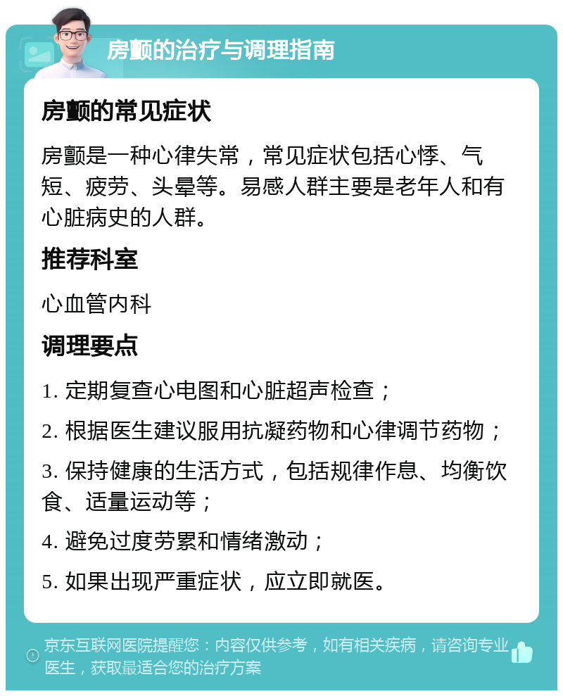 房颤的治疗与调理指南 房颤的常见症状 房颤是一种心律失常，常见症状包括心悸、气短、疲劳、头晕等。易感人群主要是老年人和有心脏病史的人群。 推荐科室 心血管内科 调理要点 1. 定期复查心电图和心脏超声检查； 2. 根据医生建议服用抗凝药物和心律调节药物； 3. 保持健康的生活方式，包括规律作息、均衡饮食、适量运动等； 4. 避免过度劳累和情绪激动； 5. 如果出现严重症状，应立即就医。