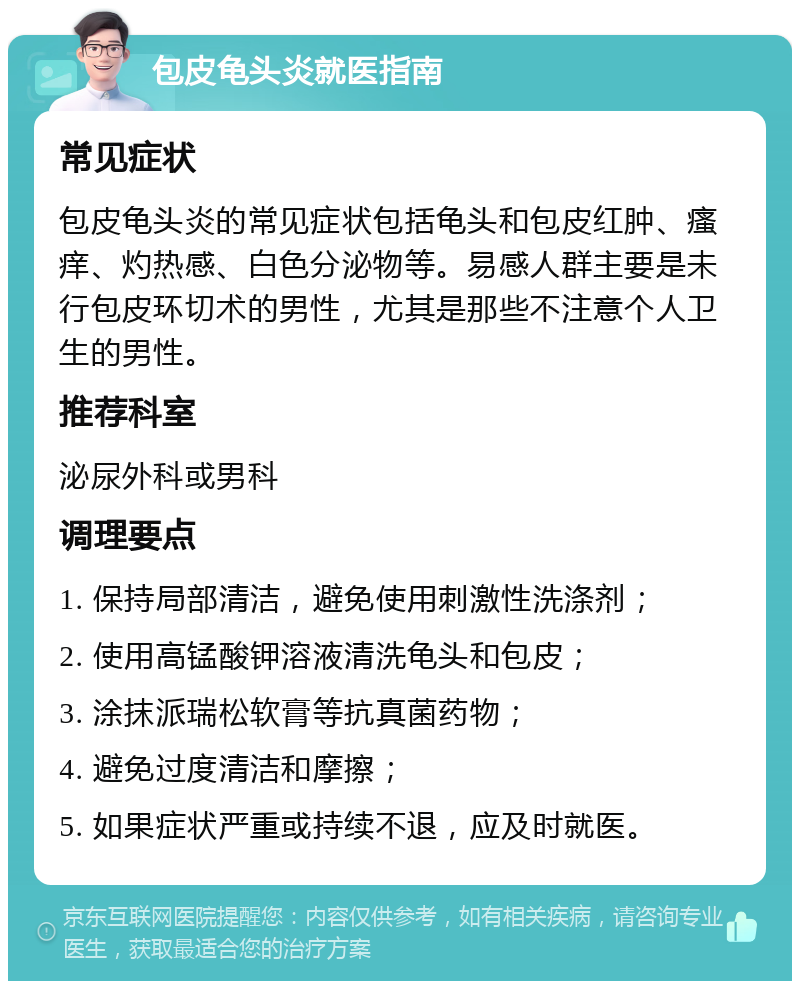 包皮龟头炎就医指南 常见症状 包皮龟头炎的常见症状包括龟头和包皮红肿、瘙痒、灼热感、白色分泌物等。易感人群主要是未行包皮环切术的男性，尤其是那些不注意个人卫生的男性。 推荐科室 泌尿外科或男科 调理要点 1. 保持局部清洁，避免使用刺激性洗涤剂； 2. 使用高锰酸钾溶液清洗龟头和包皮； 3. 涂抹派瑞松软膏等抗真菌药物； 4. 避免过度清洁和摩擦； 5. 如果症状严重或持续不退，应及时就医。