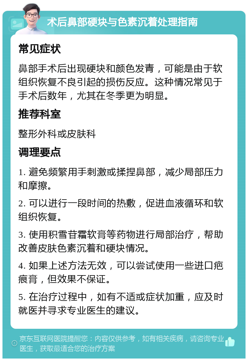 术后鼻部硬块与色素沉着处理指南 常见症状 鼻部手术后出现硬块和颜色发青，可能是由于软组织恢复不良引起的损伤反应。这种情况常见于手术后数年，尤其在冬季更为明显。 推荐科室 整形外科或皮肤科 调理要点 1. 避免频繁用手刺激或揉捏鼻部，减少局部压力和摩擦。 2. 可以进行一段时间的热敷，促进血液循环和软组织恢复。 3. 使用积雪苷霜软膏等药物进行局部治疗，帮助改善皮肤色素沉着和硬块情况。 4. 如果上述方法无效，可以尝试使用一些进口疤痕膏，但效果不保证。 5. 在治疗过程中，如有不适或症状加重，应及时就医并寻求专业医生的建议。