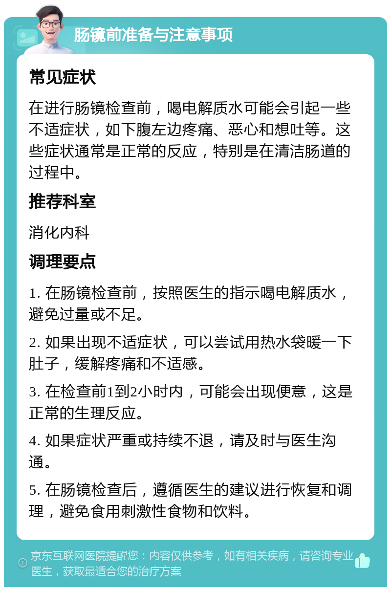 肠镜前准备与注意事项 常见症状 在进行肠镜检查前，喝电解质水可能会引起一些不适症状，如下腹左边疼痛、恶心和想吐等。这些症状通常是正常的反应，特别是在清洁肠道的过程中。 推荐科室 消化内科 调理要点 1. 在肠镜检查前，按照医生的指示喝电解质水，避免过量或不足。 2. 如果出现不适症状，可以尝试用热水袋暖一下肚子，缓解疼痛和不适感。 3. 在检查前1到2小时内，可能会出现便意，这是正常的生理反应。 4. 如果症状严重或持续不退，请及时与医生沟通。 5. 在肠镜检查后，遵循医生的建议进行恢复和调理，避免食用刺激性食物和饮料。