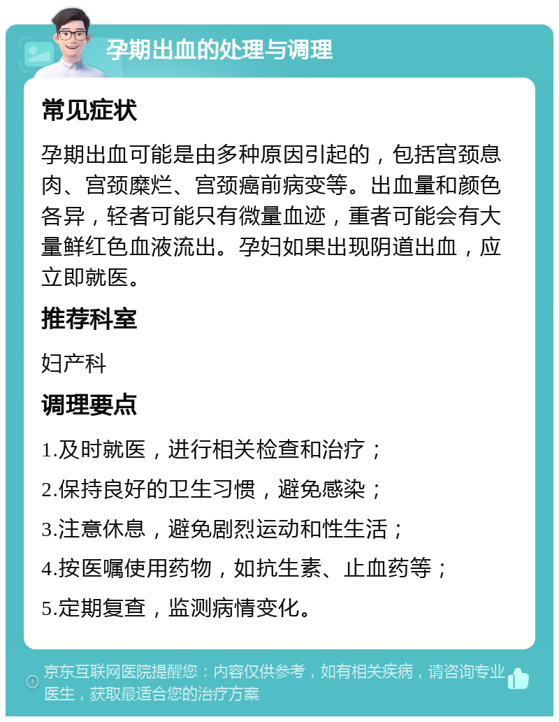 孕期出血的处理与调理 常见症状 孕期出血可能是由多种原因引起的，包括宫颈息肉、宫颈糜烂、宫颈癌前病变等。出血量和颜色各异，轻者可能只有微量血迹，重者可能会有大量鲜红色血液流出。孕妇如果出现阴道出血，应立即就医。 推荐科室 妇产科 调理要点 1.及时就医，进行相关检查和治疗； 2.保持良好的卫生习惯，避免感染； 3.注意休息，避免剧烈运动和性生活； 4.按医嘱使用药物，如抗生素、止血药等； 5.定期复查，监测病情变化。