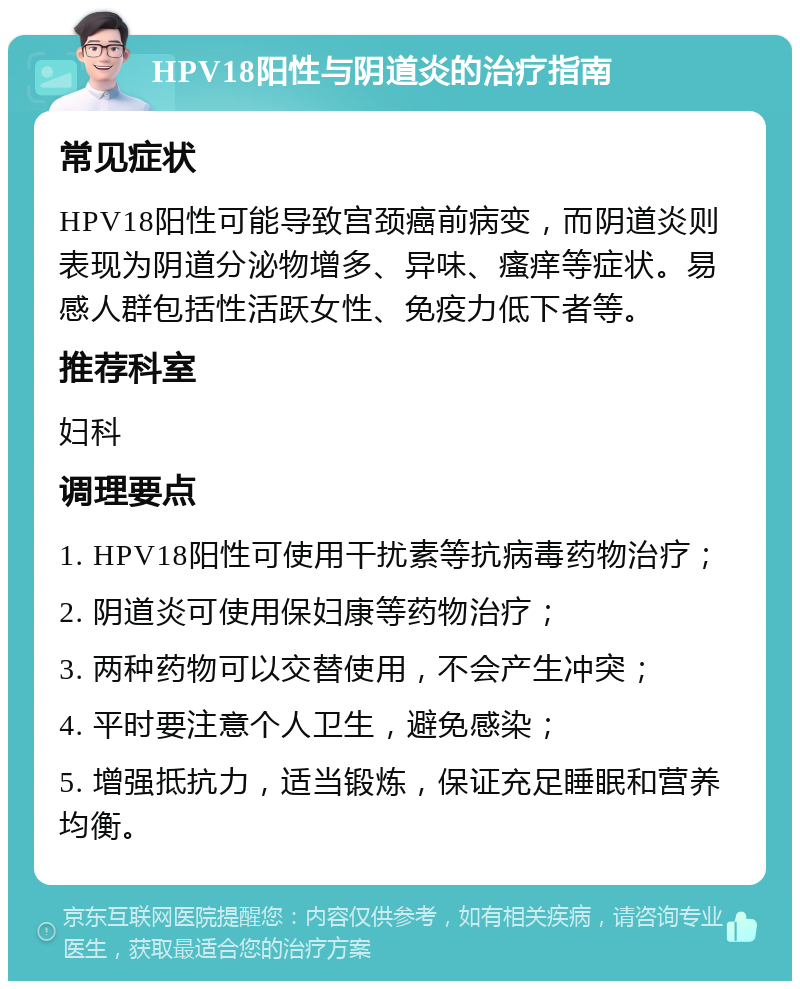 HPV18阳性与阴道炎的治疗指南 常见症状 HPV18阳性可能导致宫颈癌前病变，而阴道炎则表现为阴道分泌物增多、异味、瘙痒等症状。易感人群包括性活跃女性、免疫力低下者等。 推荐科室 妇科 调理要点 1. HPV18阳性可使用干扰素等抗病毒药物治疗； 2. 阴道炎可使用保妇康等药物治疗； 3. 两种药物可以交替使用，不会产生冲突； 4. 平时要注意个人卫生，避免感染； 5. 增强抵抗力，适当锻炼，保证充足睡眠和营养均衡。