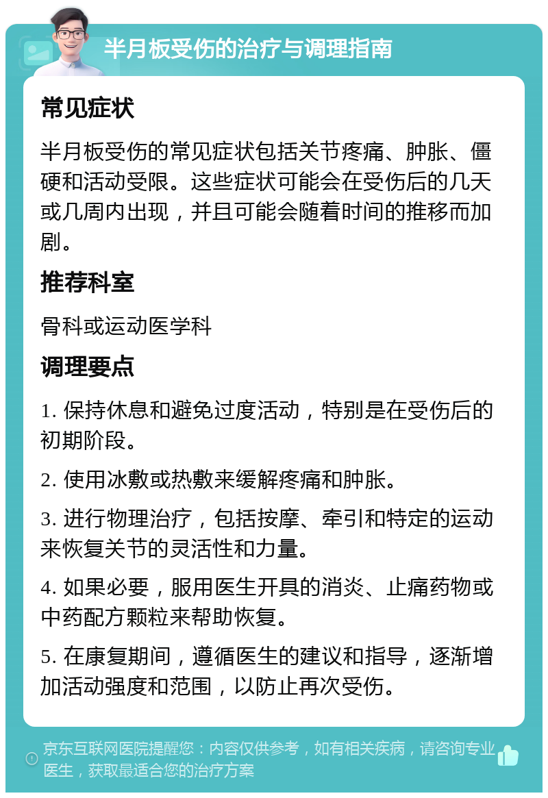 半月板受伤的治疗与调理指南 常见症状 半月板受伤的常见症状包括关节疼痛、肿胀、僵硬和活动受限。这些症状可能会在受伤后的几天或几周内出现，并且可能会随着时间的推移而加剧。 推荐科室 骨科或运动医学科 调理要点 1. 保持休息和避免过度活动，特别是在受伤后的初期阶段。 2. 使用冰敷或热敷来缓解疼痛和肿胀。 3. 进行物理治疗，包括按摩、牵引和特定的运动来恢复关节的灵活性和力量。 4. 如果必要，服用医生开具的消炎、止痛药物或中药配方颗粒来帮助恢复。 5. 在康复期间，遵循医生的建议和指导，逐渐增加活动强度和范围，以防止再次受伤。