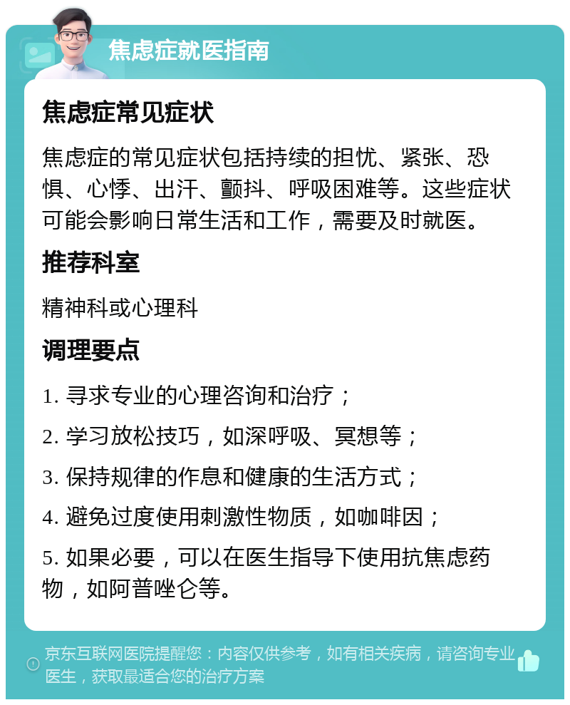 焦虑症就医指南 焦虑症常见症状 焦虑症的常见症状包括持续的担忧、紧张、恐惧、心悸、出汗、颤抖、呼吸困难等。这些症状可能会影响日常生活和工作，需要及时就医。 推荐科室 精神科或心理科 调理要点 1. 寻求专业的心理咨询和治疗； 2. 学习放松技巧，如深呼吸、冥想等； 3. 保持规律的作息和健康的生活方式； 4. 避免过度使用刺激性物质，如咖啡因； 5. 如果必要，可以在医生指导下使用抗焦虑药物，如阿普唑仑等。