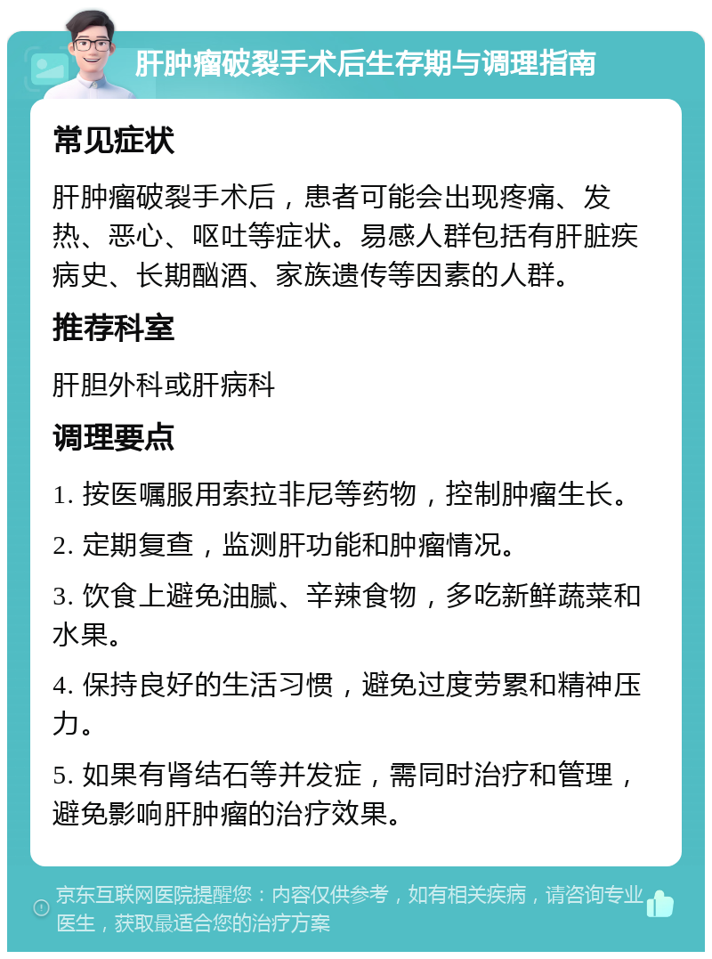 肝肿瘤破裂手术后生存期与调理指南 常见症状 肝肿瘤破裂手术后，患者可能会出现疼痛、发热、恶心、呕吐等症状。易感人群包括有肝脏疾病史、长期酗酒、家族遗传等因素的人群。 推荐科室 肝胆外科或肝病科 调理要点 1. 按医嘱服用索拉非尼等药物，控制肿瘤生长。 2. 定期复查，监测肝功能和肿瘤情况。 3. 饮食上避免油腻、辛辣食物，多吃新鲜蔬菜和水果。 4. 保持良好的生活习惯，避免过度劳累和精神压力。 5. 如果有肾结石等并发症，需同时治疗和管理，避免影响肝肿瘤的治疗效果。