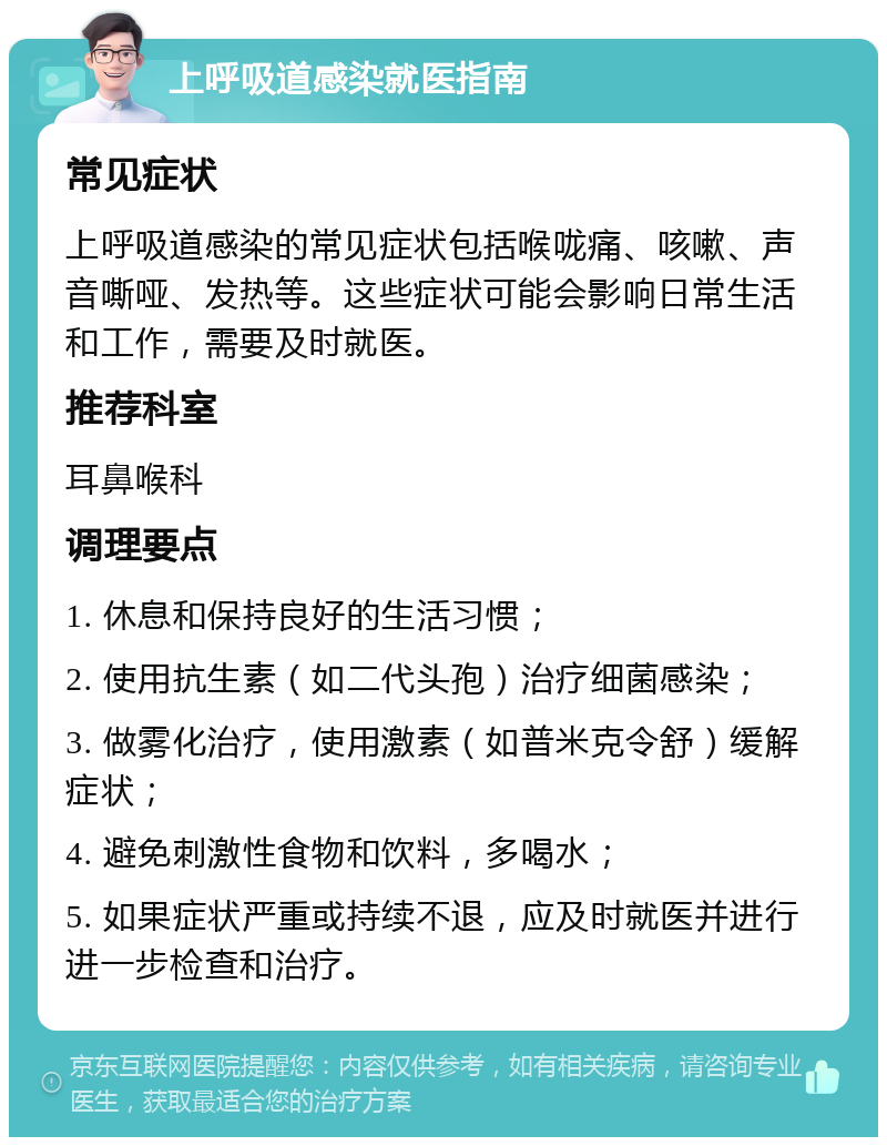 上呼吸道感染就医指南 常见症状 上呼吸道感染的常见症状包括喉咙痛、咳嗽、声音嘶哑、发热等。这些症状可能会影响日常生活和工作，需要及时就医。 推荐科室 耳鼻喉科 调理要点 1. 休息和保持良好的生活习惯； 2. 使用抗生素（如二代头孢）治疗细菌感染； 3. 做雾化治疗，使用激素（如普米克令舒）缓解症状； 4. 避免刺激性食物和饮料，多喝水； 5. 如果症状严重或持续不退，应及时就医并进行进一步检查和治疗。