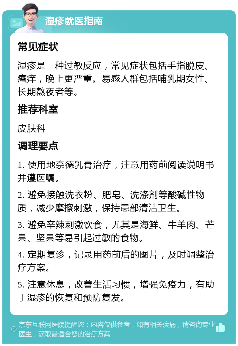 湿疹就医指南 常见症状 湿疹是一种过敏反应，常见症状包括手指脱皮、瘙痒，晚上更严重。易感人群包括哺乳期女性、长期熬夜者等。 推荐科室 皮肤科 调理要点 1. 使用地奈德乳膏治疗，注意用药前阅读说明书并遵医嘱。 2. 避免接触洗衣粉、肥皂、洗涤剂等酸碱性物质，减少摩擦刺激，保持患部清洁卫生。 3. 避免辛辣刺激饮食，尤其是海鲜、牛羊肉、芒果、坚果等易引起过敏的食物。 4. 定期复诊，记录用药前后的图片，及时调整治疗方案。 5. 注意休息，改善生活习惯，增强免疫力，有助于湿疹的恢复和预防复发。