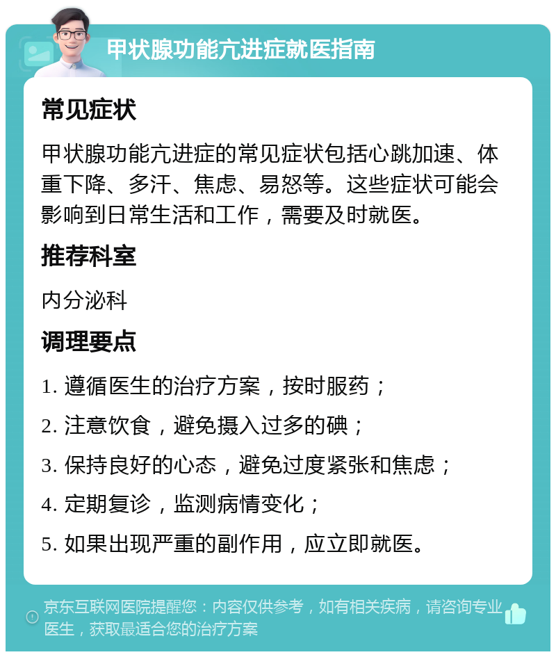 甲状腺功能亢进症就医指南 常见症状 甲状腺功能亢进症的常见症状包括心跳加速、体重下降、多汗、焦虑、易怒等。这些症状可能会影响到日常生活和工作，需要及时就医。 推荐科室 内分泌科 调理要点 1. 遵循医生的治疗方案，按时服药； 2. 注意饮食，避免摄入过多的碘； 3. 保持良好的心态，避免过度紧张和焦虑； 4. 定期复诊，监测病情变化； 5. 如果出现严重的副作用，应立即就医。