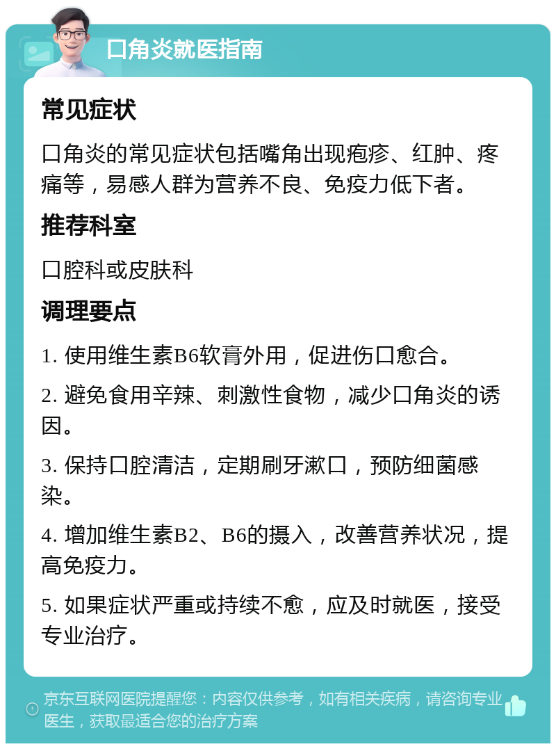 口角炎就医指南 常见症状 口角炎的常见症状包括嘴角出现疱疹、红肿、疼痛等，易感人群为营养不良、免疫力低下者。 推荐科室 口腔科或皮肤科 调理要点 1. 使用维生素B6软膏外用，促进伤口愈合。 2. 避免食用辛辣、刺激性食物，减少口角炎的诱因。 3. 保持口腔清洁，定期刷牙漱口，预防细菌感染。 4. 增加维生素B2、B6的摄入，改善营养状况，提高免疫力。 5. 如果症状严重或持续不愈，应及时就医，接受专业治疗。