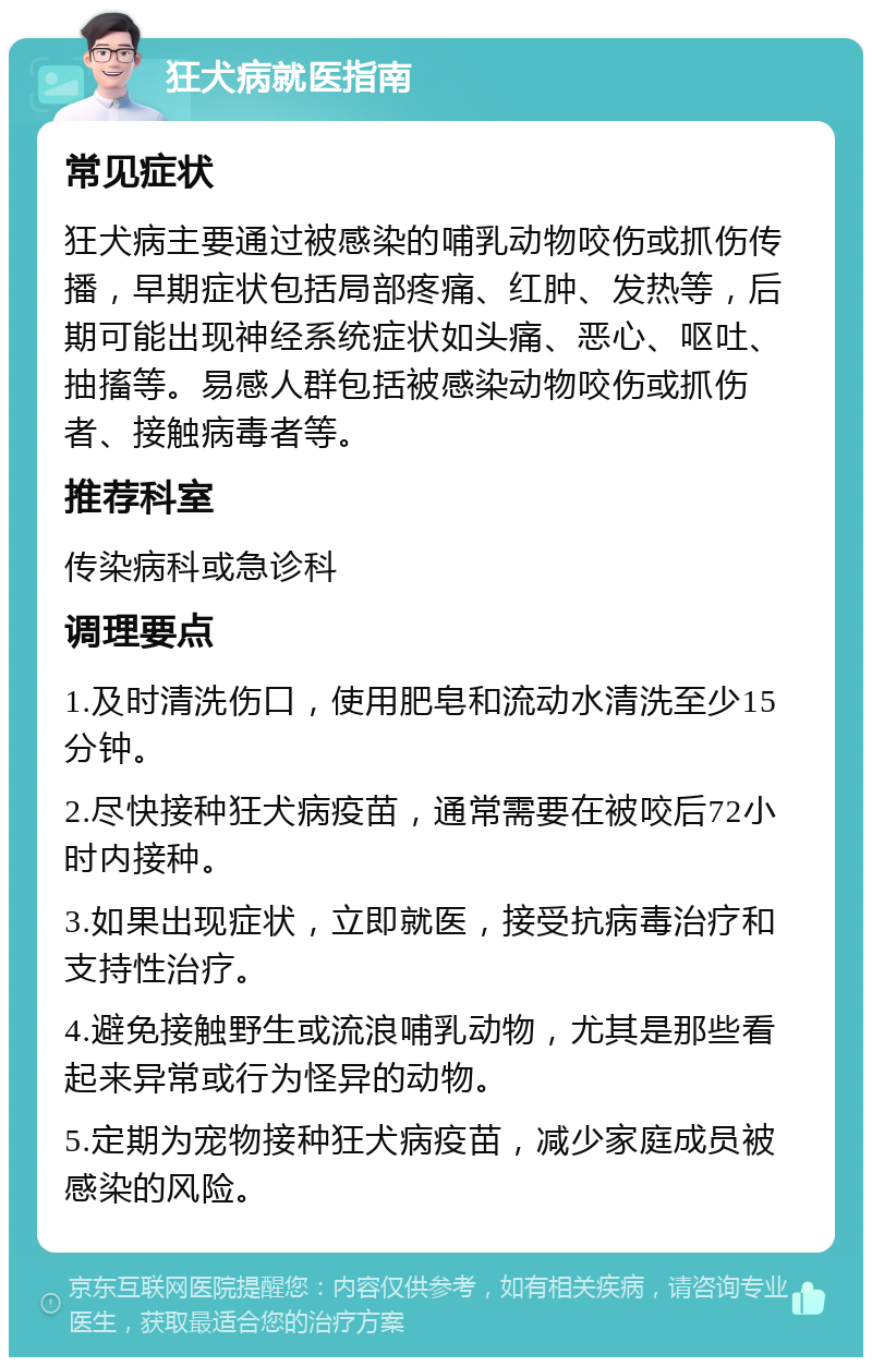 狂犬病就医指南 常见症状 狂犬病主要通过被感染的哺乳动物咬伤或抓伤传播，早期症状包括局部疼痛、红肿、发热等，后期可能出现神经系统症状如头痛、恶心、呕吐、抽搐等。易感人群包括被感染动物咬伤或抓伤者、接触病毒者等。 推荐科室 传染病科或急诊科 调理要点 1.及时清洗伤口，使用肥皂和流动水清洗至少15分钟。 2.尽快接种狂犬病疫苗，通常需要在被咬后72小时内接种。 3.如果出现症状，立即就医，接受抗病毒治疗和支持性治疗。 4.避免接触野生或流浪哺乳动物，尤其是那些看起来异常或行为怪异的动物。 5.定期为宠物接种狂犬病疫苗，减少家庭成员被感染的风险。