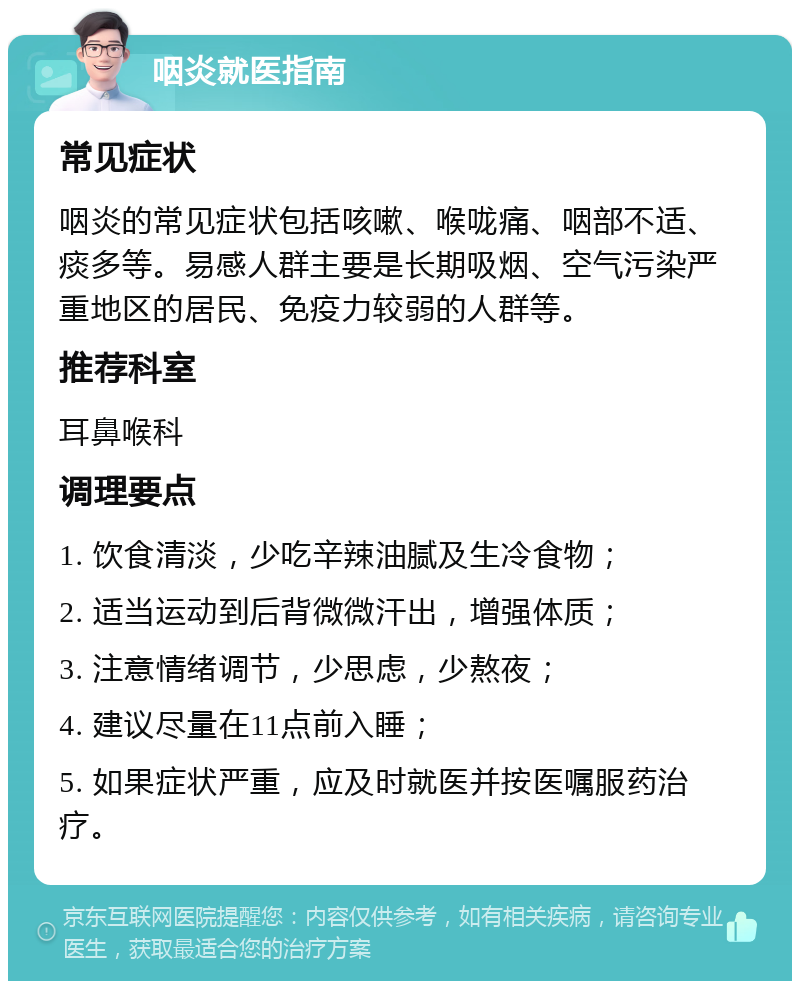 咽炎就医指南 常见症状 咽炎的常见症状包括咳嗽、喉咙痛、咽部不适、痰多等。易感人群主要是长期吸烟、空气污染严重地区的居民、免疫力较弱的人群等。 推荐科室 耳鼻喉科 调理要点 1. 饮食清淡，少吃辛辣油腻及生冷食物； 2. 适当运动到后背微微汗出，增强体质； 3. 注意情绪调节，少思虑，少熬夜； 4. 建议尽量在11点前入睡； 5. 如果症状严重，应及时就医并按医嘱服药治疗。