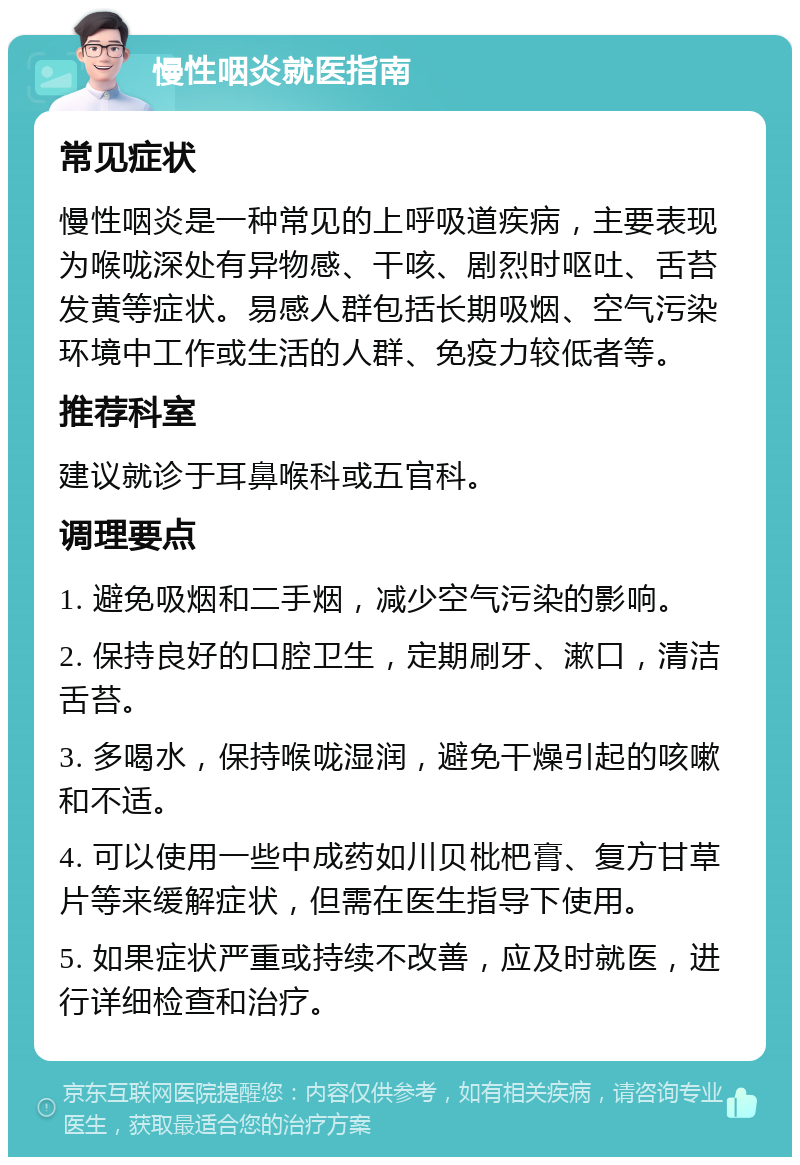 慢性咽炎就医指南 常见症状 慢性咽炎是一种常见的上呼吸道疾病，主要表现为喉咙深处有异物感、干咳、剧烈时呕吐、舌苔发黄等症状。易感人群包括长期吸烟、空气污染环境中工作或生活的人群、免疫力较低者等。 推荐科室 建议就诊于耳鼻喉科或五官科。 调理要点 1. 避免吸烟和二手烟，减少空气污染的影响。 2. 保持良好的口腔卫生，定期刷牙、漱口，清洁舌苔。 3. 多喝水，保持喉咙湿润，避免干燥引起的咳嗽和不适。 4. 可以使用一些中成药如川贝枇杷膏、复方甘草片等来缓解症状，但需在医生指导下使用。 5. 如果症状严重或持续不改善，应及时就医，进行详细检查和治疗。