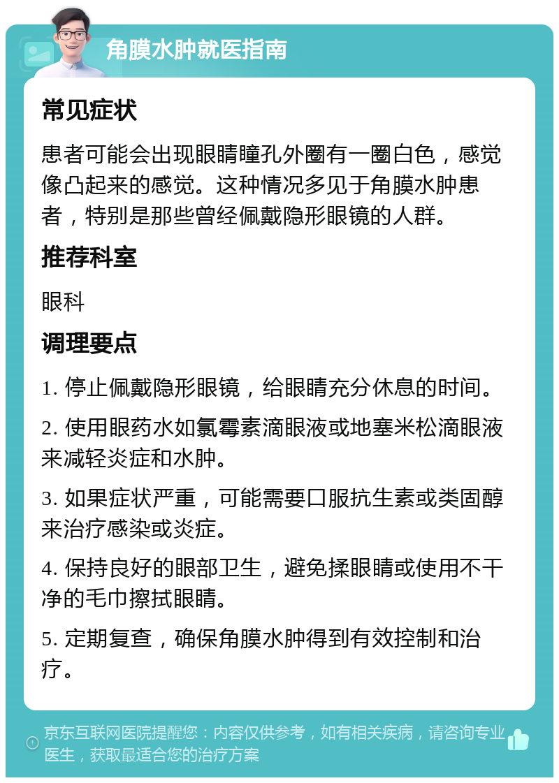 角膜水肿就医指南 常见症状 患者可能会出现眼睛瞳孔外圈有一圈白色，感觉像凸起来的感觉。这种情况多见于角膜水肿患者，特别是那些曾经佩戴隐形眼镜的人群。 推荐科室 眼科 调理要点 1. 停止佩戴隐形眼镜，给眼睛充分休息的时间。 2. 使用眼药水如氯霉素滴眼液或地塞米松滴眼液来减轻炎症和水肿。 3. 如果症状严重，可能需要口服抗生素或类固醇来治疗感染或炎症。 4. 保持良好的眼部卫生，避免揉眼睛或使用不干净的毛巾擦拭眼睛。 5. 定期复查，确保角膜水肿得到有效控制和治疗。