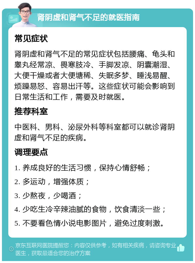 肾阴虚和肾气不足的就医指南 常见症状 肾阴虚和肾气不足的常见症状包括腰痛、龟头和睾丸经常凉、畏寒肢冷、手脚发凉、阴囊潮湿、大便干燥或者大便塘稀、失眠多梦、睡浅易醒、烦躁易怒、容易出汗等。这些症状可能会影响到日常生活和工作，需要及时就医。 推荐科室 中医科、男科、泌尿外科等科室都可以就诊肾阴虚和肾气不足的疾病。 调理要点 1. 养成良好的生活习惯，保持心情舒畅； 2. 多运动，增强体质； 3. 少熬夜，少喝酒； 4. 少吃生冷辛辣油腻的食物，饮食清淡一些； 5. 不要看色情小说电影图片，避免过度刺激。