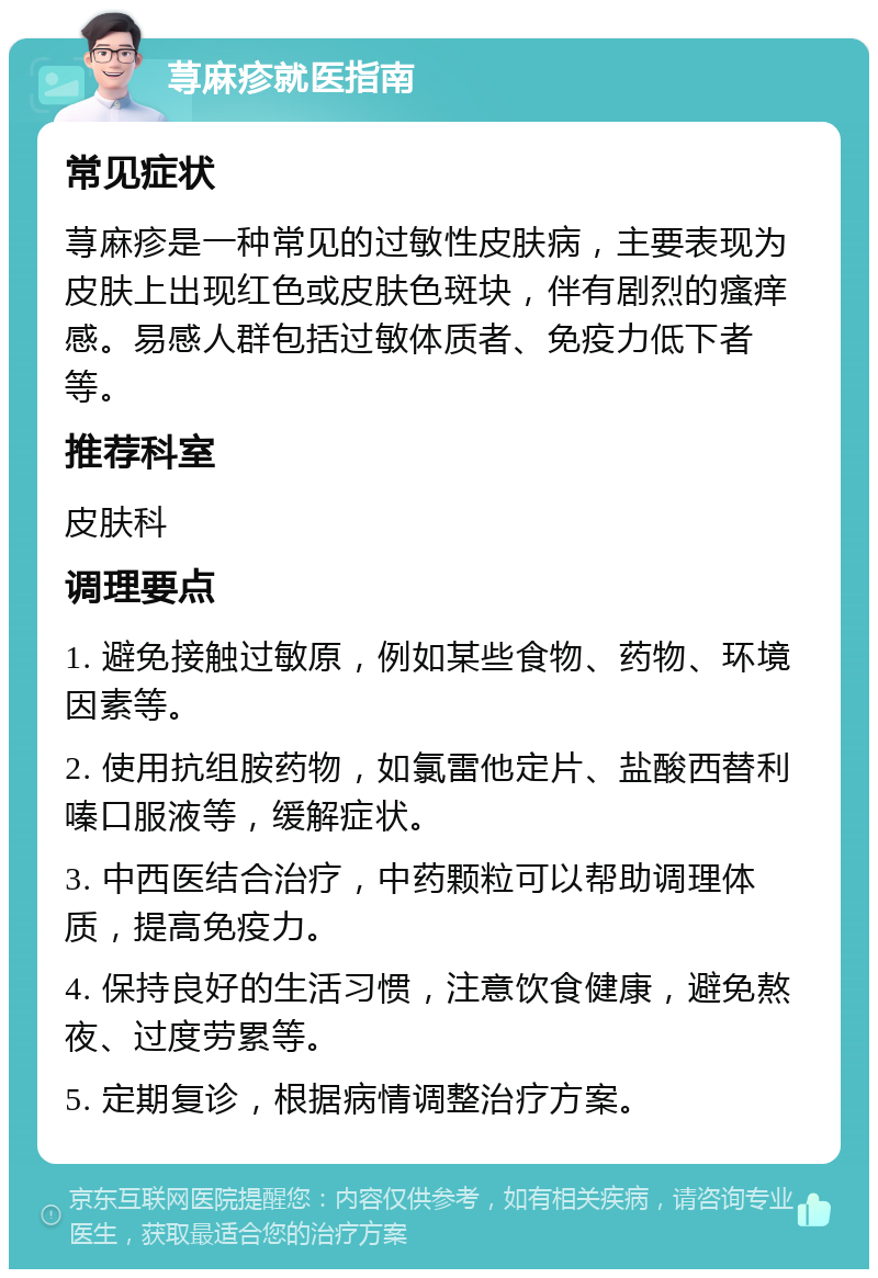 荨麻疹就医指南 常见症状 荨麻疹是一种常见的过敏性皮肤病，主要表现为皮肤上出现红色或皮肤色斑块，伴有剧烈的瘙痒感。易感人群包括过敏体质者、免疫力低下者等。 推荐科室 皮肤科 调理要点 1. 避免接触过敏原，例如某些食物、药物、环境因素等。 2. 使用抗组胺药物，如氯雷他定片、盐酸西替利嗪口服液等，缓解症状。 3. 中西医结合治疗，中药颗粒可以帮助调理体质，提高免疫力。 4. 保持良好的生活习惯，注意饮食健康，避免熬夜、过度劳累等。 5. 定期复诊，根据病情调整治疗方案。