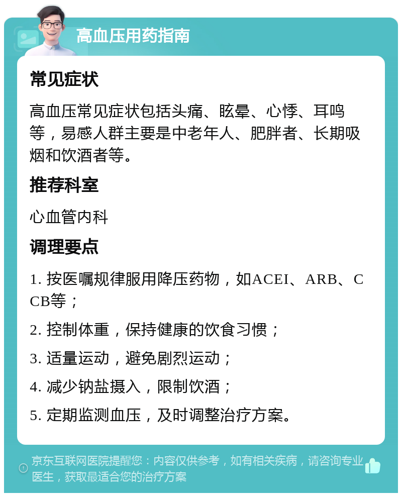 高血压用药指南 常见症状 高血压常见症状包括头痛、眩晕、心悸、耳鸣等，易感人群主要是中老年人、肥胖者、长期吸烟和饮酒者等。 推荐科室 心血管内科 调理要点 1. 按医嘱规律服用降压药物，如ACEI、ARB、CCB等； 2. 控制体重，保持健康的饮食习惯； 3. 适量运动，避免剧烈运动； 4. 减少钠盐摄入，限制饮酒； 5. 定期监测血压，及时调整治疗方案。