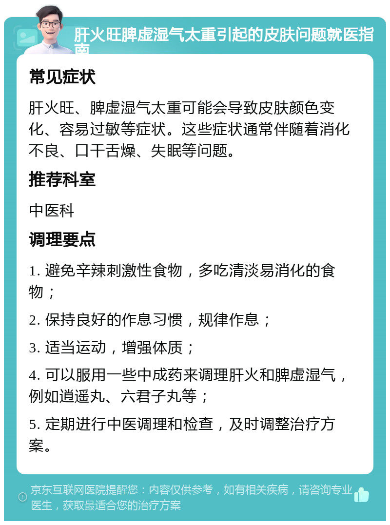 肝火旺脾虚湿气太重引起的皮肤问题就医指南 常见症状 肝火旺、脾虚湿气太重可能会导致皮肤颜色变化、容易过敏等症状。这些症状通常伴随着消化不良、口干舌燥、失眠等问题。 推荐科室 中医科 调理要点 1. 避免辛辣刺激性食物，多吃清淡易消化的食物； 2. 保持良好的作息习惯，规律作息； 3. 适当运动，增强体质； 4. 可以服用一些中成药来调理肝火和脾虚湿气，例如逍遥丸、六君子丸等； 5. 定期进行中医调理和检查，及时调整治疗方案。