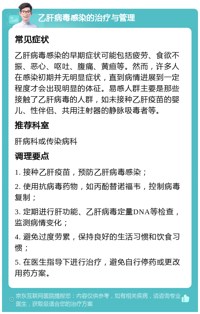 乙肝病毒感染的治疗与管理 常见症状 乙肝病毒感染的早期症状可能包括疲劳、食欲不振、恶心、呕吐、腹痛、黄疸等。然而，许多人在感染初期并无明显症状，直到病情进展到一定程度才会出现明显的体征。易感人群主要是那些接触了乙肝病毒的人群，如未接种乙肝疫苗的婴儿、性伴侣、共用注射器的静脉吸毒者等。 推荐科室 肝病科或传染病科 调理要点 1. 接种乙肝疫苗，预防乙肝病毒感染； 2. 使用抗病毒药物，如丙酚替诺福韦，控制病毒复制； 3. 定期进行肝功能、乙肝病毒定量DNA等检查，监测病情变化； 4. 避免过度劳累，保持良好的生活习惯和饮食习惯； 5. 在医生指导下进行治疗，避免自行停药或更改用药方案。