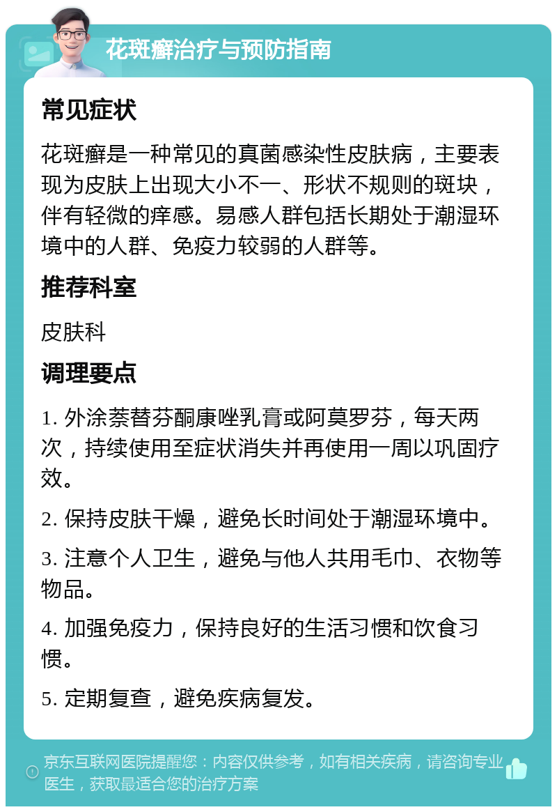 花斑癣治疗与预防指南 常见症状 花斑癣是一种常见的真菌感染性皮肤病，主要表现为皮肤上出现大小不一、形状不规则的斑块，伴有轻微的痒感。易感人群包括长期处于潮湿环境中的人群、免疫力较弱的人群等。 推荐科室 皮肤科 调理要点 1. 外涂萘替芬酮康唑乳膏或阿莫罗芬，每天两次，持续使用至症状消失并再使用一周以巩固疗效。 2. 保持皮肤干燥，避免长时间处于潮湿环境中。 3. 注意个人卫生，避免与他人共用毛巾、衣物等物品。 4. 加强免疫力，保持良好的生活习惯和饮食习惯。 5. 定期复查，避免疾病复发。