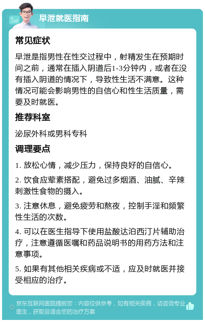 早泄就医指南 常见症状 早泄是指男性在性交过程中，射精发生在预期时间之前，通常在插入阴道后1-3分钟内，或者在没有插入阴道的情况下，导致性生活不满意。这种情况可能会影响男性的自信心和性生活质量，需要及时就医。 推荐科室 泌尿外科或男科专科 调理要点 1. 放松心情，减少压力，保持良好的自信心。 2. 饮食应荤素搭配，避免过多烟酒、油腻、辛辣刺激性食物的摄入。 3. 注意休息，避免疲劳和熬夜，控制手淫和频繁性生活的次数。 4. 可以在医生指导下使用盐酸达泊西汀片辅助治疗，注意遵循医嘱和药品说明书的用药方法和注意事项。 5. 如果有其他相关疾病或不适，应及时就医并接受相应的治疗。